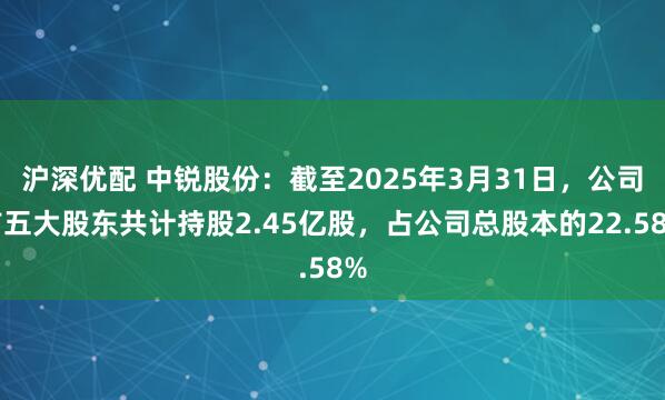 沪深优配 中锐股份：截至2025年3月31日，公司前五大股东共计持股2.45亿股，占公司总股本的22.58%