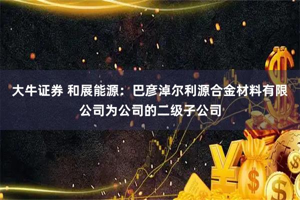 大牛证券 和展能源：巴彦淖尔利源合金材料有限公司为公司的二级子公司