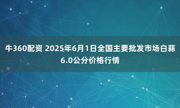 牛360配资 2025年6月1日全国主要批发市场白蒜6.0公分价格行情