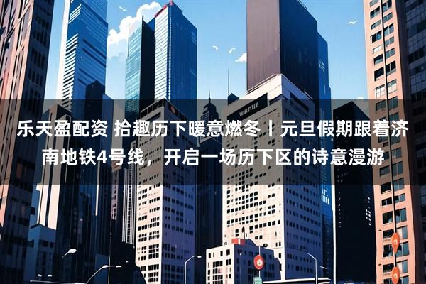 乐天盈配资 拾趣历下暖意燃冬丨元旦假期跟着济南地铁4号线，开启一场历下区的诗意漫游