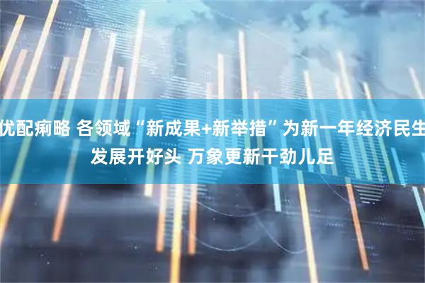 优配痢略 各领域“新成果+新举措”为新一年经济民生发展开好头 万象更新干劲儿足