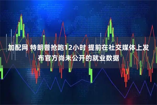 加配网 特朗普抢跑12小时 提前在社交媒体上发布官方尚未公开的就业数据