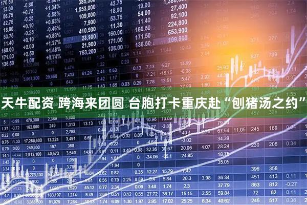 天牛配资 跨海来团圆 台胞打卡重庆赴“刨猪汤之约”