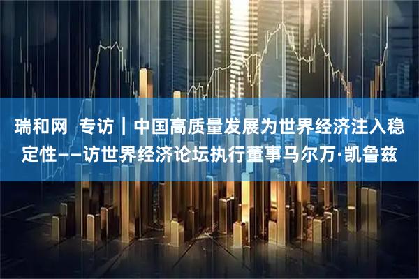 瑞和网  专访｜中国高质量发展为世界经济注入稳定性——访世界经济论坛执行董事马尔万·凯鲁兹