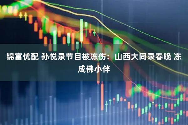 锦富优配 孙悦录节目被冻伤：山西大同录春晚 冻成佛小伴