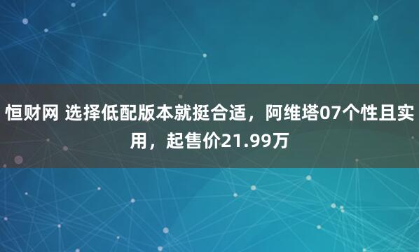 恒财网 选择低配版本就挺合适，阿维塔07个性且实用，起售价21.99万