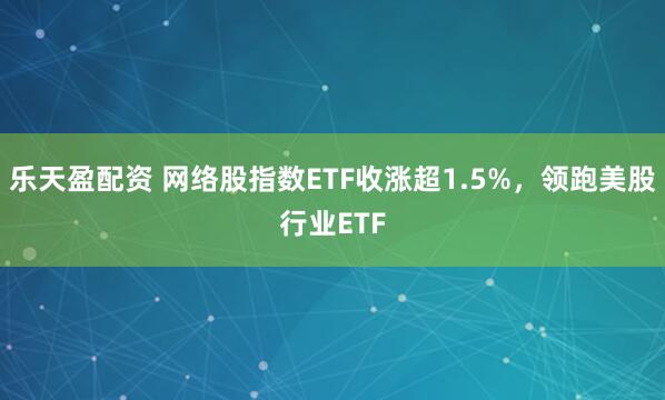乐天盈配资 网络股指数ETF收涨超1.5%，领跑美股行业ETF