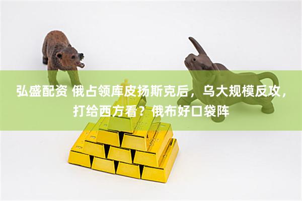 弘盛配资 俄占领库皮扬斯克后，乌大规模反攻，打给西方看？俄布好口袋阵