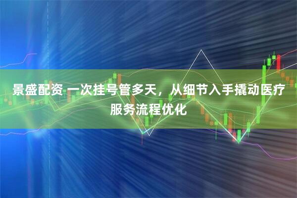 景盛配资 一次挂号管多天，从细节入手撬动医疗服务流程优化