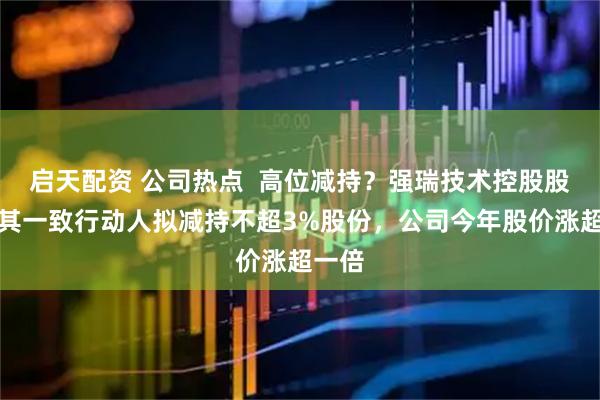 启天配资 公司热点  高位减持？强瑞技术控股股东及其一致行动人拟减持不超3%股份，公司今年股价涨超一倍