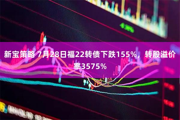 新宝策略 7月28日福22转债下跌155%，转股溢价率3575%